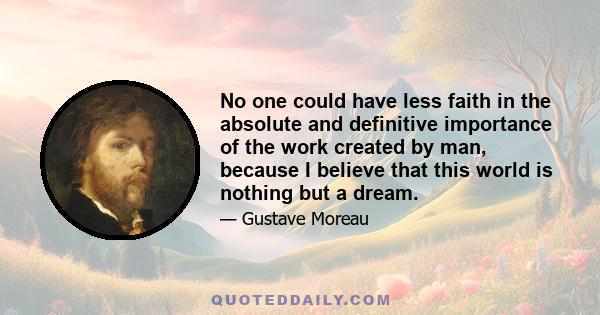 No one could have less faith in the absolute and definitive importance of the work created by man, because I believe that this world is nothing but a dream.