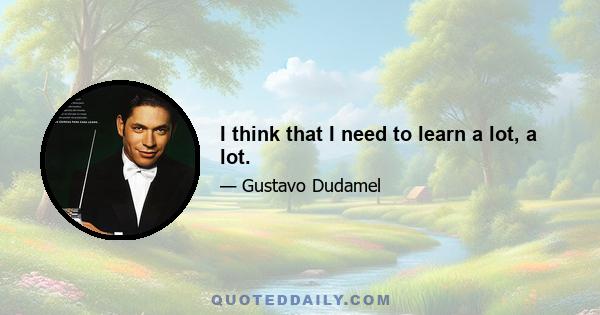 I think that I need to learn a lot, a lot.