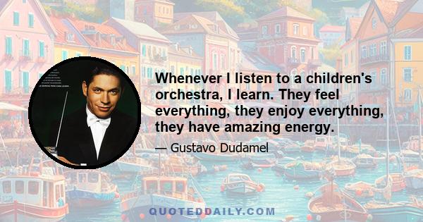 Whenever I listen to a children's orchestra, I learn. They feel everything, they enjoy everything, they have amazing energy.