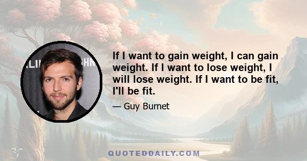 If I want to gain weight, I can gain weight. If I want to lose weight, I will lose weight. If I want to be fit, I'll be fit.