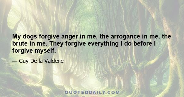My dogs forgive anger in me, the arrogance in me, the brute in me. They forgive everything I do before I forgive myself.