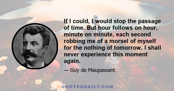 If I could, I would stop the passage of time. But hour follows on hour, minute on minute, each second robbing me of a morsel of myself for the nothing of tomorrow. I shall never experience this moment again.