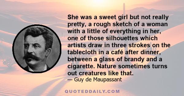 She was a sweet girl but not really pretty, a rough sketch of a woman with a little of everything in her, one of those silhouettes which artists draw in three strokes on the tablecloth in a café after dinner, between a