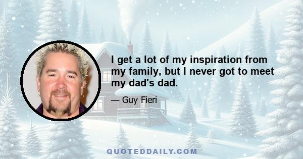 I get a lot of my inspiration from my family, but I never got to meet my dad's dad.