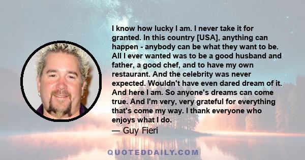 I know how lucky I am. I never take it for granted. In this country [USA], anything can happen - anybody can be what they want to be. All I ever wanted was to be a good husband and father, a good chef, and to have my