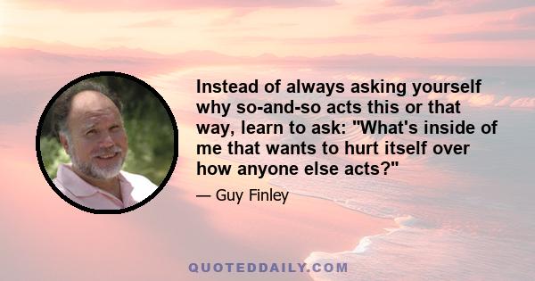 Instead of always asking yourself why so-and-so acts this or that way, learn to ask: What's inside of me that wants to hurt itself over how anyone else acts?