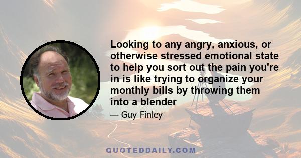 Looking to any angry, anxious, or otherwise stressed emotional state to help you sort out the pain you're in is like trying to organize your monthly bills by throwing them into a blender