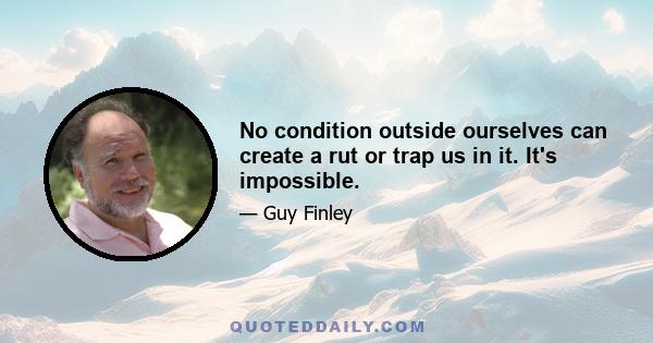 No condition outside ourselves can create a rut or trap us in it. It's impossible.