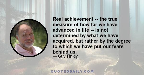 Real achievement -- the true measure of how far we have advanced in life -- is not determined by what we have acquired, but rather by the degree to which we have put our fears behind us.