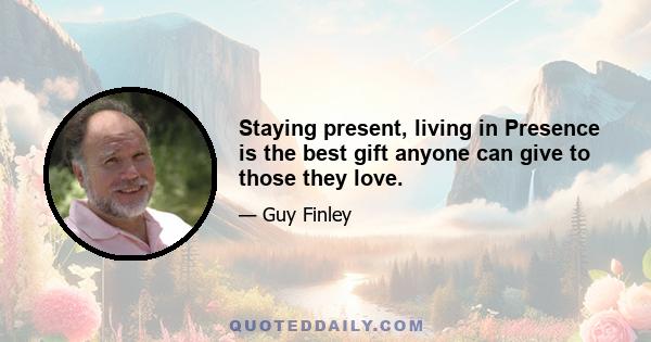 Staying present, living in Presence is the best gift anyone can give to those they love.