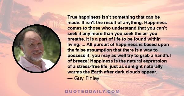 True happiness isn't something that can be made. It isn't the result of anything. Happiness comes to those who understand that you can't seek it any more than you seek the air you breathe. It is a part of life to be