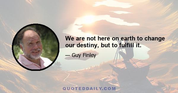 We are not here on earth to change our destiny, but to fulfill it.