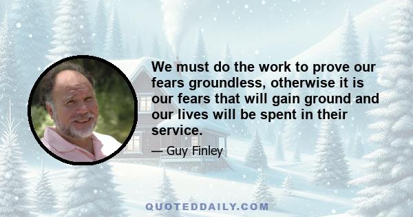 We must do the work to prove our fears groundless, otherwise it is our fears that will gain ground and our lives will be spent in their service.