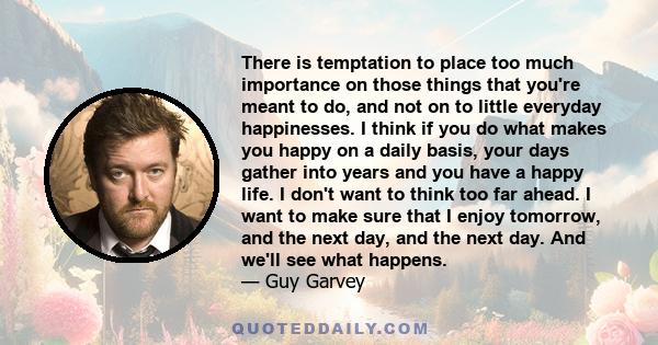 There is temptation to place too much importance on those things that you're meant to do, and not on to little everyday happinesses. I think if you do what makes you happy on a daily basis, your days gather into years