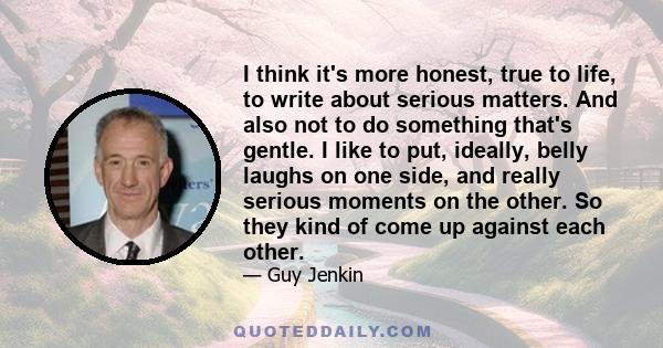 I think it's more honest, true to life, to write about serious matters. And also not to do something that's gentle. I like to put, ideally, belly laughs on one side, and really serious moments on the other. So they kind 