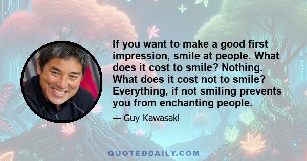 If you want to make a good first impression, smile at people. What does it cost to smile? Nothing. What does it cost not to smile? Everything, if not smiling prevents you from enchanting people.