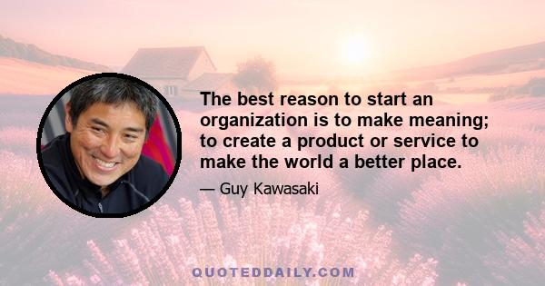 The best reason to start an organization is to make meaning; to create a product or service to make the world a better place.