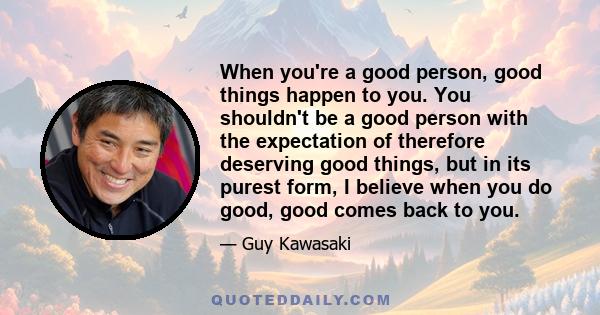 When you're a good person, good things happen to you. You shouldn't be a good person with the expectation of therefore deserving good things, but in its purest form, I believe when you do good, good comes back to you.