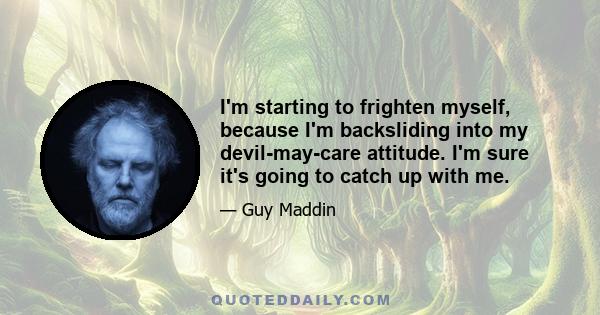 I'm starting to frighten myself, because I'm backsliding into my devil-may-care attitude. I'm sure it's going to catch up with me.