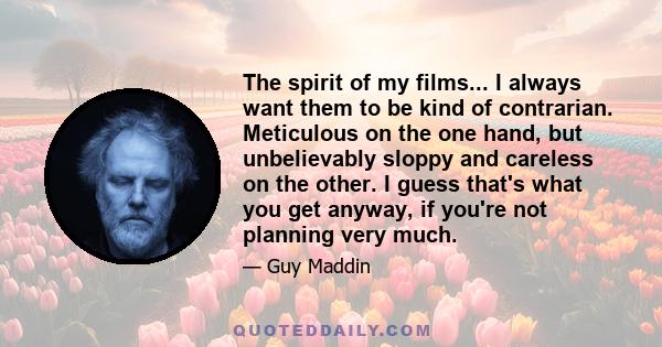 The spirit of my films... I always want them to be kind of contrarian. Meticulous on the one hand, but unbelievably sloppy and careless on the other. I guess that's what you get anyway, if you're not planning very much.