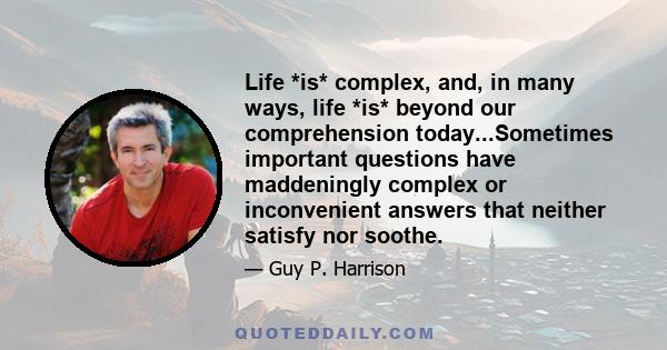 Life *is* complex, and, in many ways, life *is* beyond our comprehension today...Sometimes important questions have maddeningly complex or inconvenient answers that neither satisfy nor soothe.