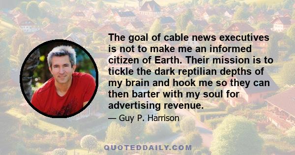 The goal of cable news executives is not to make me an informed citizen of Earth. Their mission is to tickle the dark reptilian depths of my brain and hook me so they can then barter with my soul for advertising revenue.