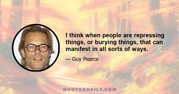 I think when people are repressing things, or burying things, that can manifest in all sorts of ways.