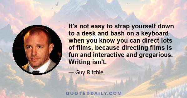 It's not easy to strap yourself down to a desk and bash on a keyboard when you know you can direct lots of films, because directing films is fun and interactive and gregarious. Writing isn't.