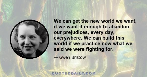 We can get the new world we want, if we want it enough to abandon our prejudices, every day, everywhere. We can build this world if we practice now what we said we were fighting for.