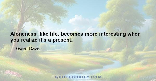 Aloneness, like life, becomes more interesting when you realize it's a present.