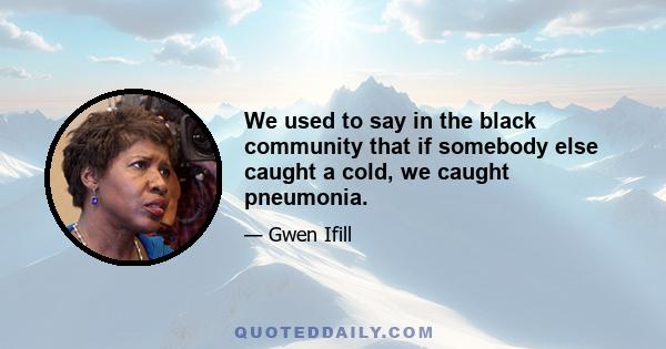 We used to say in the black community that if somebody else caught a cold, we caught pneumonia.
