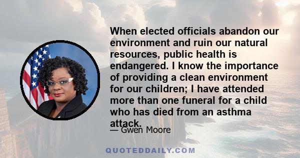 When elected officials abandon our environment and ruin our natural resources, public health is endangered. I know the importance of providing a clean environment for our children; I have attended more than one funeral