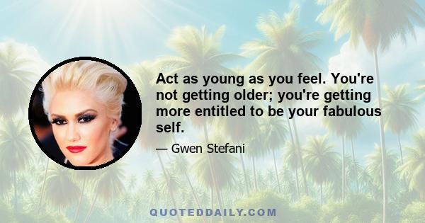 Act as young as you feel. You're not getting older; you're getting more entitled to be your fabulous self.