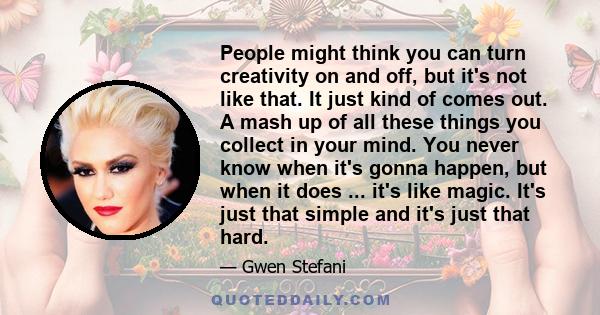 People might think you can turn creativity on and off, but it's not like that. It just kind of comes out. A mash up of all these things you collect in your mind. You never know when it's gonna happen, but when it does