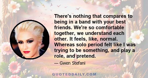 There's nothing that compares to being in a band with your best friends. We're so comfortable together, we understand each other. It feels, like, normal. Whereas solo period felt like I was trying to be something, and