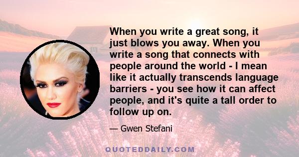 When you write a great song, it just blows you away. When you write a song that connects with people around the world - I mean like it actually transcends language barriers - you see how it can affect people, and it's