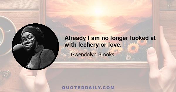 Already I am no longer looked at with lechery or love.