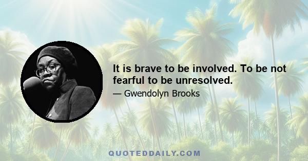 It is brave to be involved. To be not fearful to be unresolved.