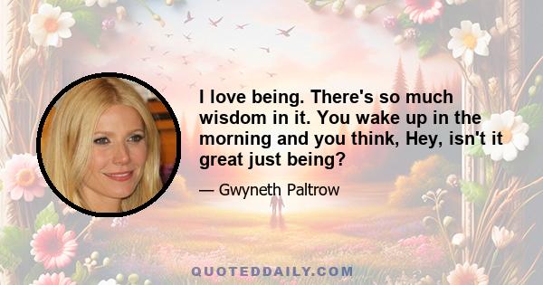 I love being. There's so much wisdom in it. You wake up in the morning and you think, Hey, isn't it great just being?