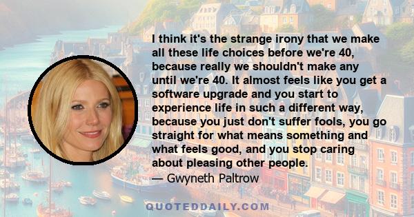 I think it's the strange irony that we make all these life choices before we're 40, because really we shouldn't make any until we're 40. It almost feels like you get a software upgrade and you start to experience life