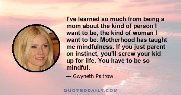 I've learned so much from being a mom about the kind of person I want to be, the kind of woman I want to be. Motherhood has taught me mindfulness. If you just parent on instinct, you'll screw your kid up for life. You