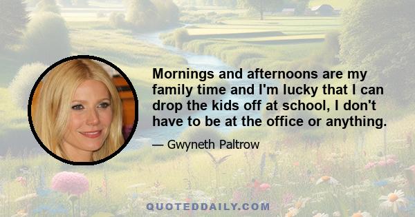 Mornings and afternoons are my family time and I'm lucky that I can drop the kids off at school, I don't have to be at the office or anything.