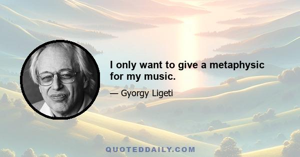 I only want to give a metaphysic for my music.