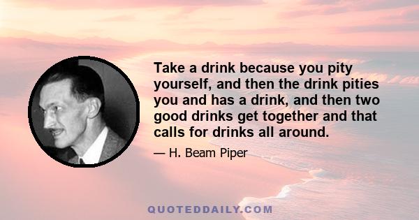 Take a drink because you pity yourself, and then the drink pities you and has a drink, and then two good drinks get together and that calls for drinks all around.