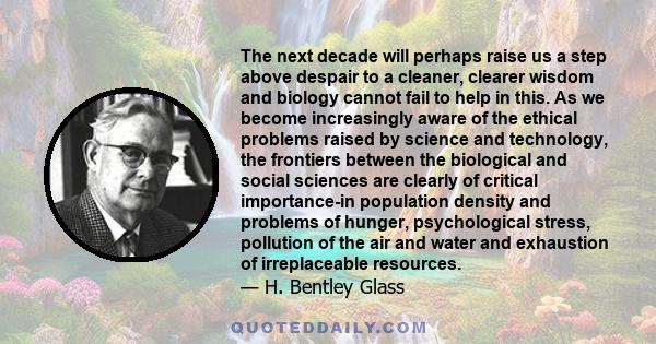 The next decade will perhaps raise us a step above despair to a cleaner, clearer wisdom and biology cannot fail to help in this. As we become increasingly aware of the ethical problems raised by science and technology,