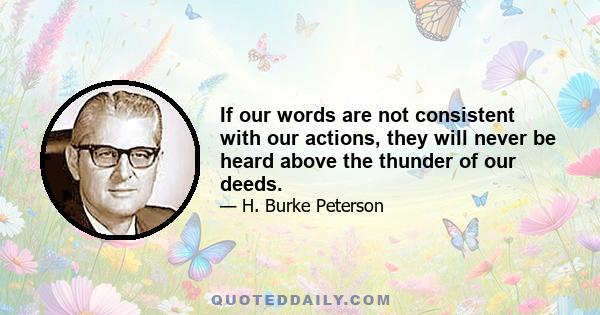 If our words are not consistent with our actions, they will never be heard above the thunder of our deeds.