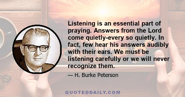 Listening is an essential part of praying. Answers from the Lord come quietly-every so quietly. In fact, few hear his answers audibly with their ears. We must be listening carefully or we will never recognize them.