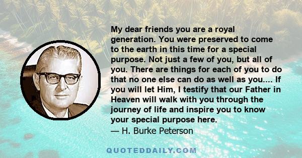 My dear friends you are a royal generation. You were preserved to come to the earth in this time for a special purpose. Not just a few of you, but all of you. There are things for each of you to do that no one else can