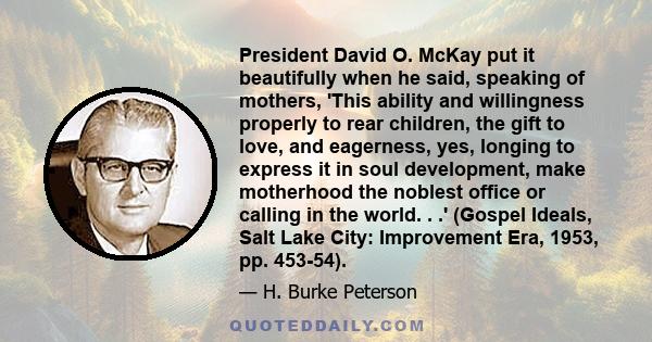 President David O. McKay put it beautifully when he said, speaking of mothers, 'This ability and willingness properly to rear children, the gift to love, and eagerness, yes, longing to express it in soul development,