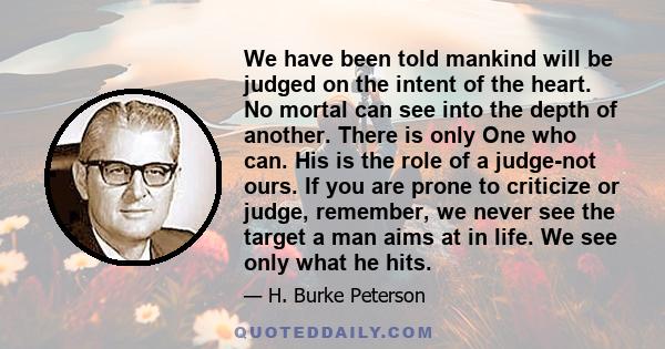 We have been told mankind will be judged on the intent of the heart. No mortal can see into the depth of another. There is only One who can. His is the role of a judge-not ours. If you are prone to criticize or judge,